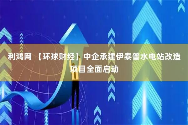 利鸿网 【环球财经】中企承建伊泰普水电站改造项目全面启动