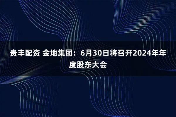 贵丰配资 金地集团：6月30日将召开2024年年度股东大会