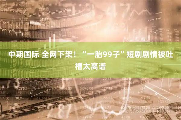 中期国际 全网下架！“一胎99子”短剧剧情被吐槽太离谱