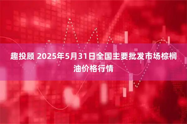 趣投顾 2025年5月31日全国主要批发市场棕榈油价格行情