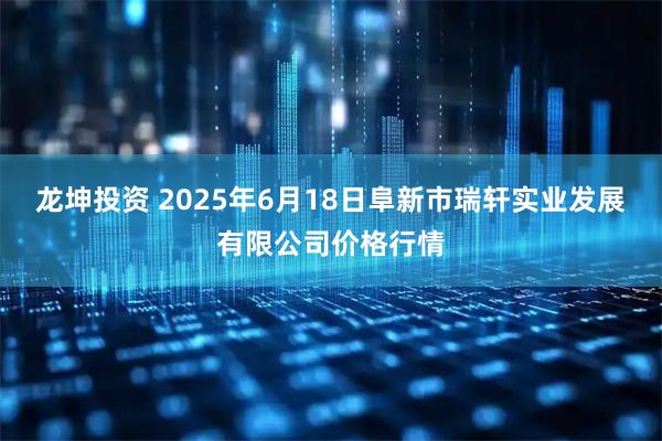 龙坤投资 2025年6月18日阜新市瑞轩实业发展有限公司价格行情