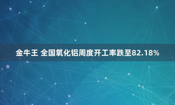 金牛王 全国氧化铝周度开工率跌至82.18%