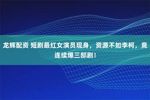 龙辉配资 短剧最红女演员现身，资源不如李柯，竟连续爆三部剧！