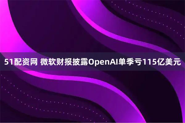 51配资网 微软财报披露OpenAI单季亏115亿美元
