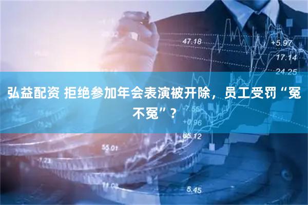 弘益配资 拒绝参加年会表演被开除，员工受罚“冤不冤”？