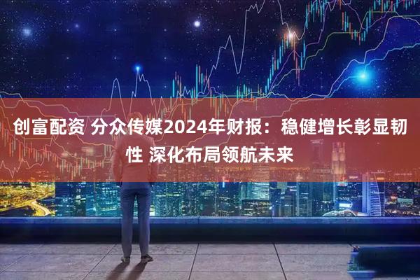 创富配资 分众传媒2024年财报：稳健增长彰显韧性 深化布局领航未来