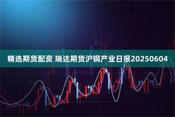 精选期货配资 瑞达期货沪铜产业日报20250604