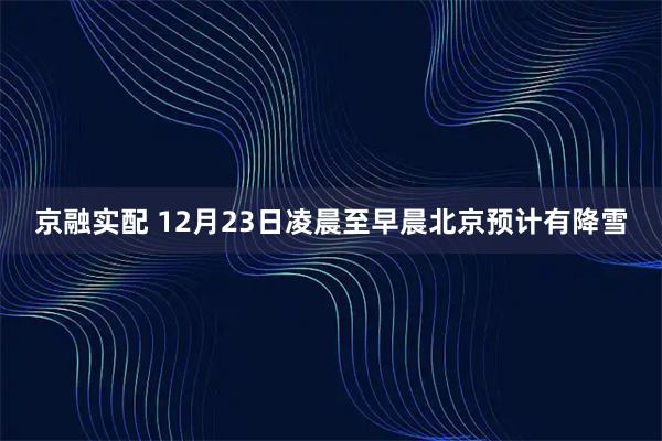 京融实配 12月23日凌晨至早晨北京预计有降雪