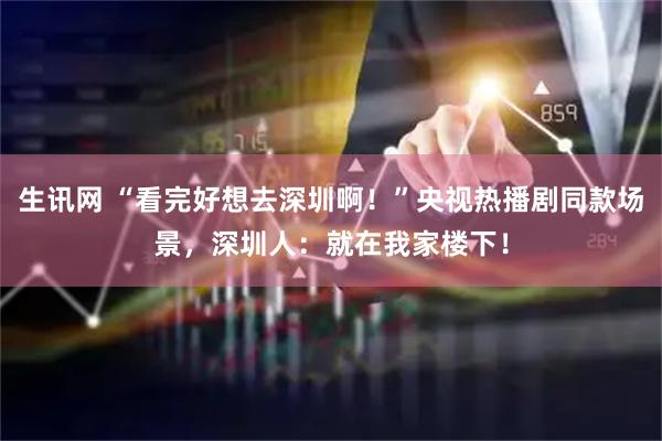 生讯网 “看完好想去深圳啊！”央视热播剧同款场景，深圳人：就在我家楼下！