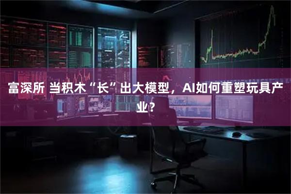 富深所 当积木“长”出大模型，AI如何重塑玩具产业？