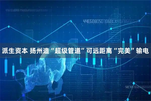 派生资本 扬州造“超级管道”可远距离“完美”输电