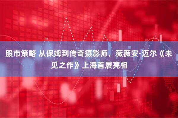 股市策略 从保姆到传奇摄影师，薇薇安·迈尔《未见之作》上海首展亮相