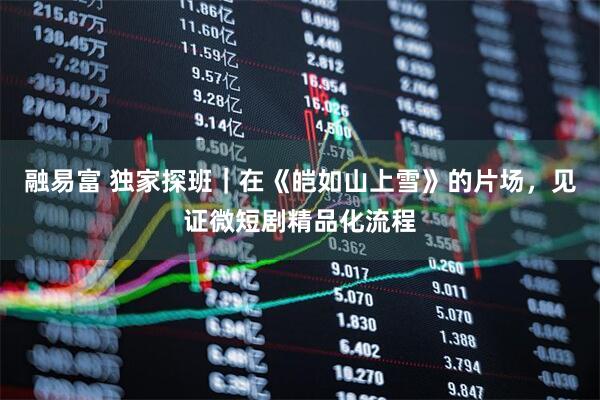 融易富 独家探班｜在《皑如山上雪》的片场，见证微短剧精品化流程
