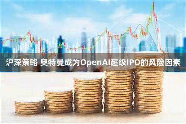 沪深策略 奥特曼成为OpenAI超级IPO的风险因素