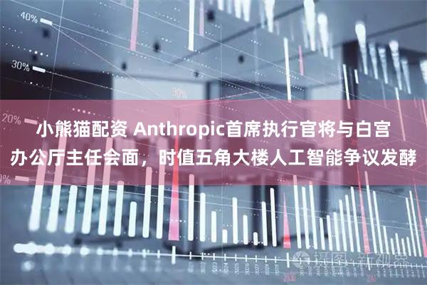 小熊猫配资 Anthropic首席执行官将与白宫办公厅主任会面，时值五角大楼人工智能争议发酵