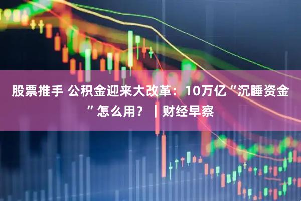 股票推手 公积金迎来大改革：10万亿“沉睡资金”怎么用？｜财经早察