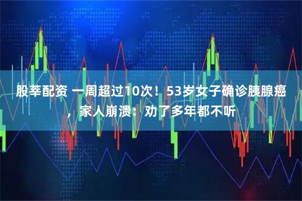 股莘配资 一周超过10次！53岁女子确诊胰腺癌，家人崩溃：劝了多年都不听