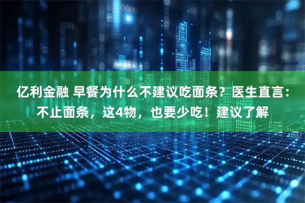 亿利金融 早餐为什么不建议吃面条？医生直言：不止面条，这4物，也要少吃！建议了解